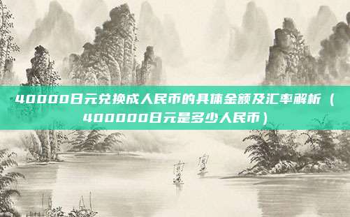 40000日元兑换成人民币的具体金额及汇率解析(400000日元是多少人民币)