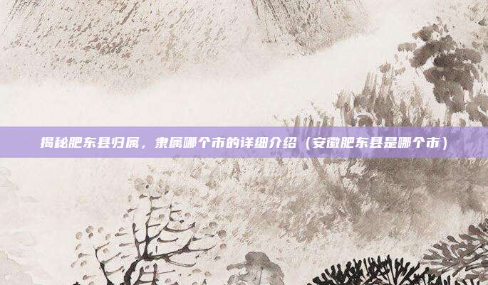 揭秘肥东县归属,隶属哪个市的详细介绍(安徽肥东县是哪个市)