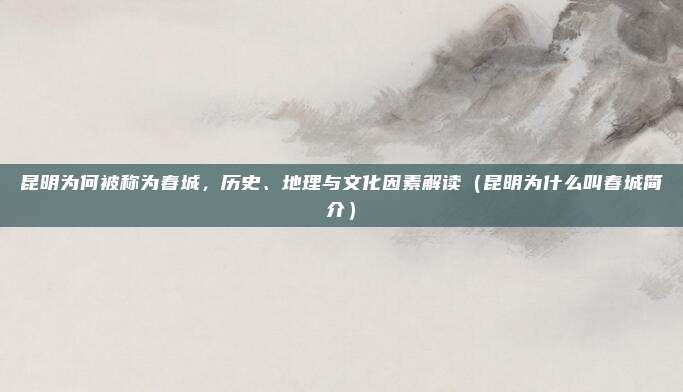昆明为何被称为春城,历史、地理与文化因素解读(昆明为什么叫春城简介)