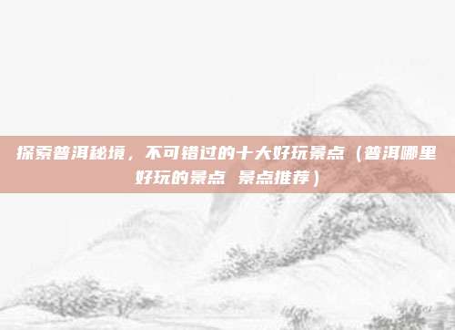 探索普洱秘境,不可错过的十大好玩景点(普洱哪里好玩的景点 景点推荐)