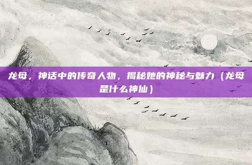 龙母,神话中的传奇人物,揭秘她的神秘与魅力(龙母是什么神仙)