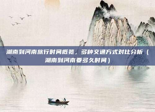 湖南到河南旅行时间概览,多种交通方式对比分析(湖南到河南要多久时间)
