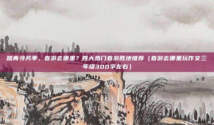 踏青寻芳季,春游去哪里?四大热门春游胜地推荐(春游去哪里玩作文三年级300字左右)