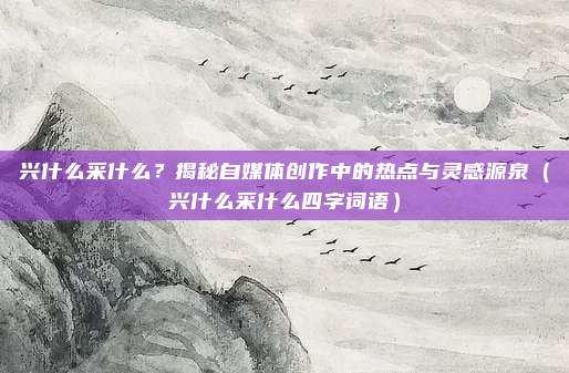 兴什么采什么?揭秘自媒体创作中的热点与灵感源泉(兴什么采什么四字词语)