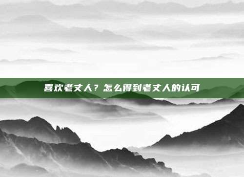 喜欢老丈人?怎么得到老丈人的认可