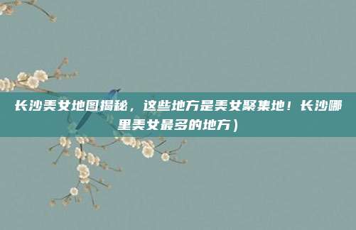 长沙美女地图揭秘,这些地方是美女聚集地!长沙哪里美女最多的地方)