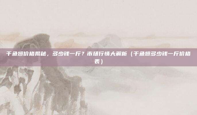 干鱼翅价格揭秘,多少钱一斤?市场行情大解析(干鱼翅多少钱一斤价格表)