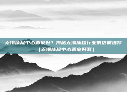 无锡体检中心哪家好?揭秘无锡体检行业的优质选择(无锡体检中心哪家好啊)