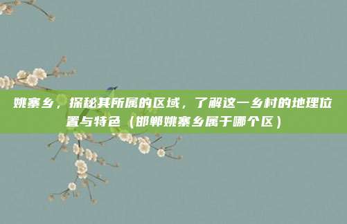 姚寨乡,探秘其所属的区域,了解这一乡村的地理位置与特色(邯郸姚寨乡属于哪个区)