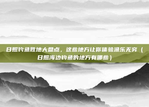 日照钓鱼胜地大盘点,这些地方让你体验渔乐无穷(日照海边钓鱼的地方有哪些)