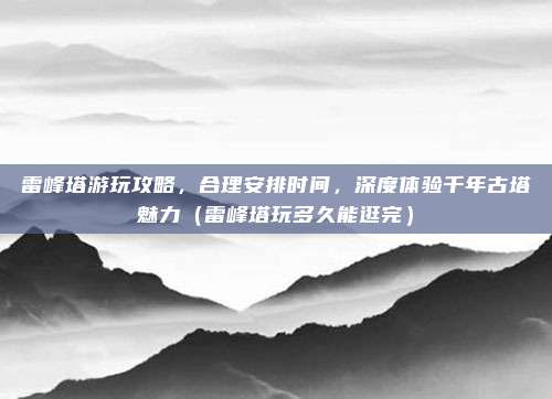 雷峰塔游玩攻略,合理安排时间,深度体验千年古塔魅力(雷峰塔玩多久能逛完)