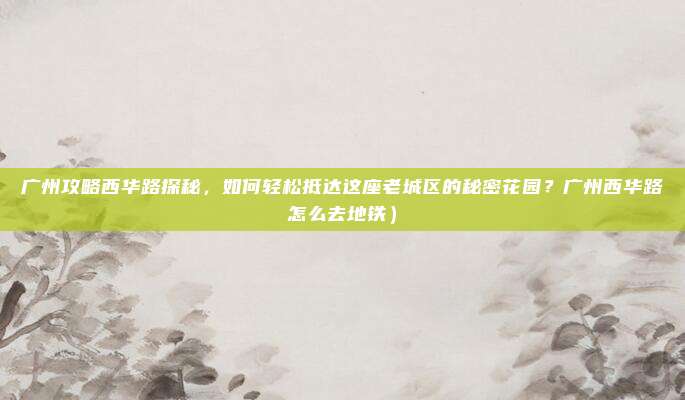 广州攻略西华路探秘,如何轻松抵达这座老城区的秘密花园?广州西华路怎么去地铁)