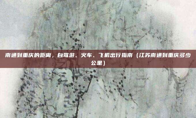 南通到重庆的距离,自驾游、火车、飞机出行指南(江苏南通到重庆多少公里)