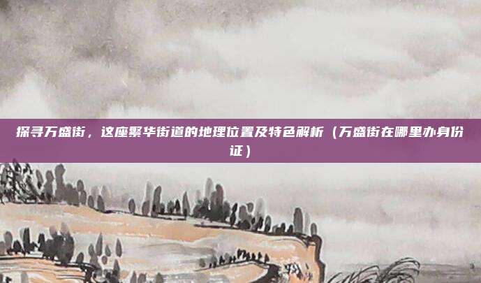 探寻万盛街,这座繁华街道的地理位置及特色解析(万盛街在哪里办身份证)