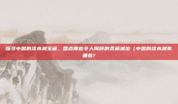 探寻中国的淡水湖宝藏,盘点那些令人陶醉的美丽湖泊(中国的淡水湖有哪些?