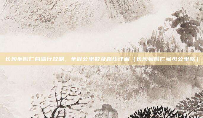 长沙至铜仁自驾行攻略,全程公里数及路线详解(长沙到铜仁多少公里路)