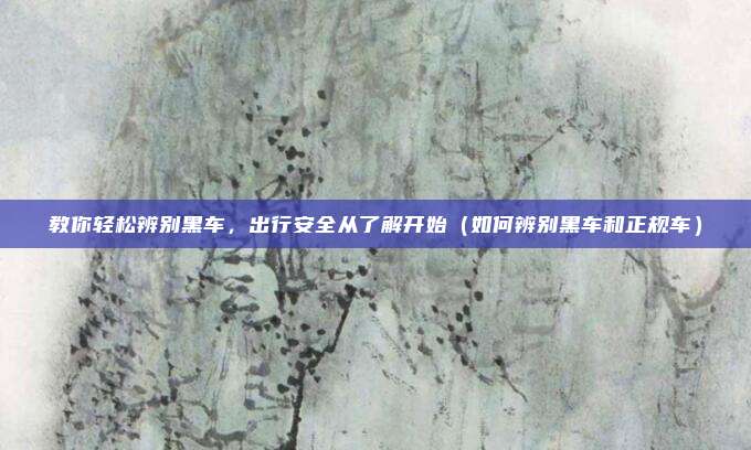 教你轻松辨别黑车,出行安全从了解开始(如何辨别黑车和正规车)