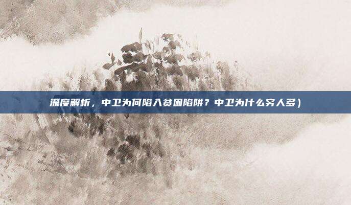 深度解析,中卫为何陷入贫困陷阱?中卫为什么穷人多)
