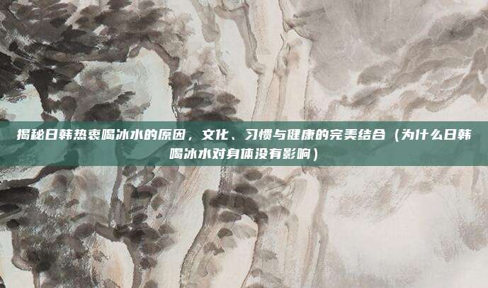 揭秘日韩热衷喝冰水的原因,文化、习惯与健康的完美结合(为什么日韩喝冰水对身体没有影响)