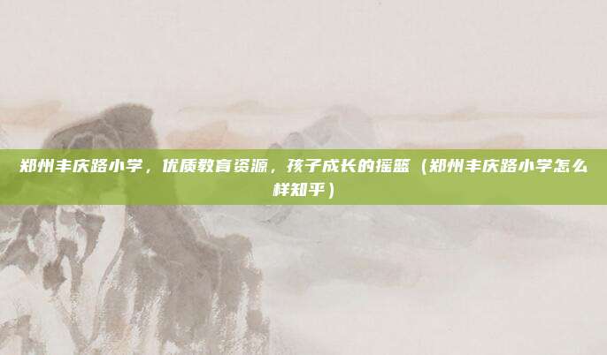 郑州丰庆路小学,优质教育资源,孩子成长的摇篮(郑州丰庆路小学怎么样知乎)