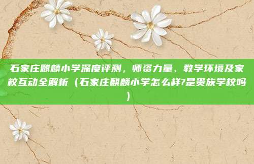 石家庄麒麟小学深度评测,师资力量、教学环境及家校互动全解析(石家庄麒麟小学怎么样?是贵族学校吗)