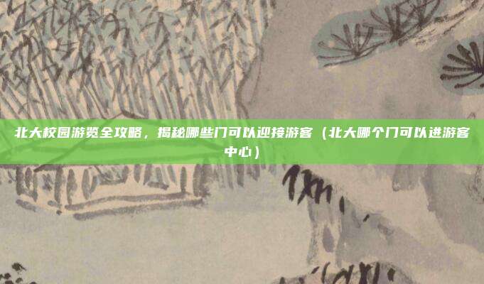 北大校园游览全攻略,揭秘哪些门可以迎接游客(北大哪个门可以进游客中心)