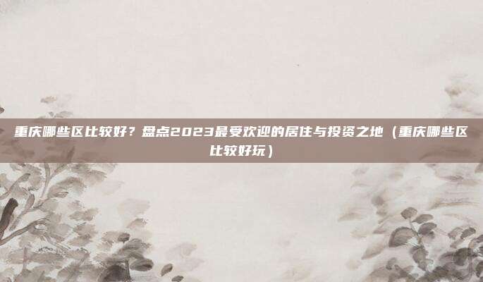重庆哪些区比较好?盘点2023最受欢迎的居住与投资之地(重庆哪些区比较好玩)
