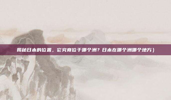 揭秘日本的位置,它究竟位于哪个洲?日本在哪个洲哪个地方)