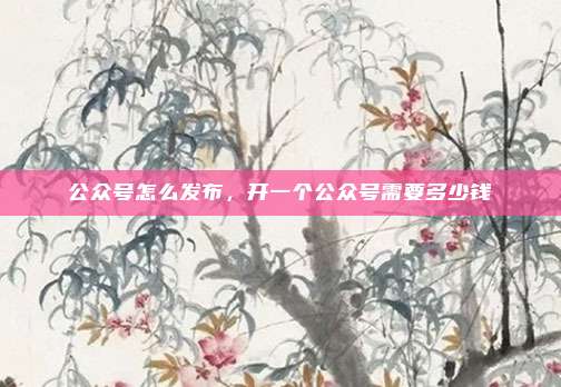 公众号怎么发布,开一个公众号需要多少钱