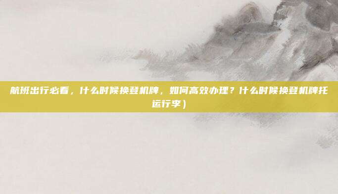 航班出行必看,什么时候换登机牌,如何高效办理?什么时候换登机牌托运行李)