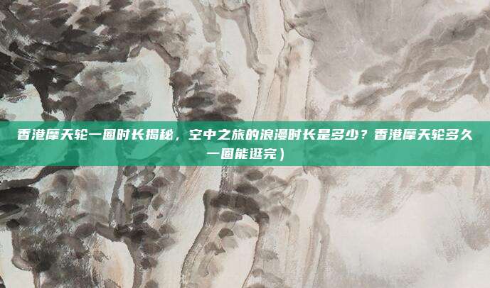 香港摩天轮一圈时长揭秘,空中之旅的浪漫时长是多少?香港摩天轮多久一圈能逛完)
