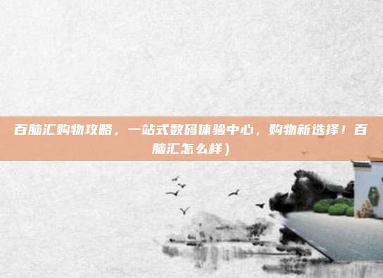 百脑汇购物攻略,一站式数码体验中心,购物新选择!百脑汇怎么样)