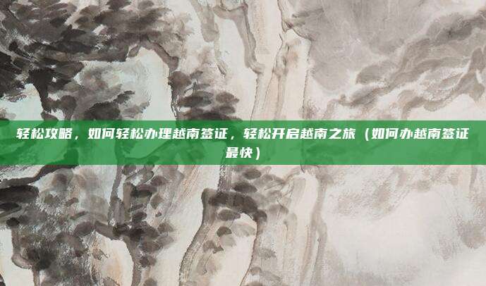 轻松攻略，如何轻松办理越南签证，轻松开启越南之旅（如何办越南签证最快）