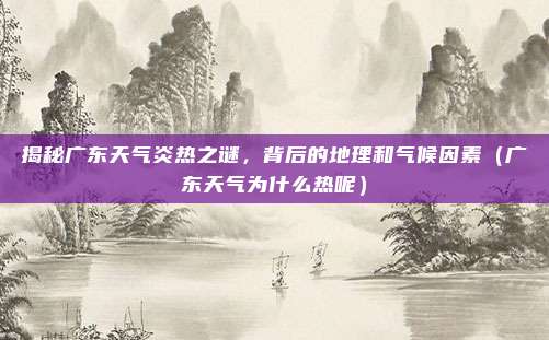 揭秘广东天气炎热之谜，背后的地理和气候因素（广东天气为什么热呢）