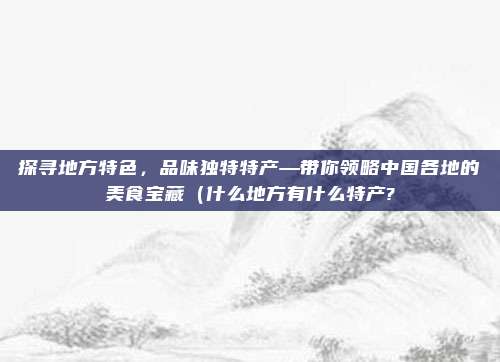 探寻地方特色,品味独特特产—带你领略中国各地的美食宝藏(什么地方有什么特产?