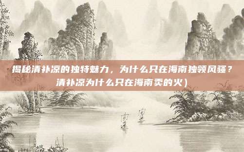 揭秘清补凉的独特魅力,为什么只在海南独领风骚?清补凉为什么只在海南卖的火)