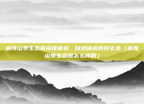 威海山泰生态园深度体验,自然休闲的好去处(威海山泰生态园怎么样啊)