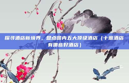 探寻酒店新境界，盘点国内五大顶级酒店（十堰酒店有哪些好酒店）