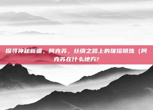 探寻神秘新疆,阿克苏,丝绸之路上的璀璨明珠(阿克苏在什么地方?
