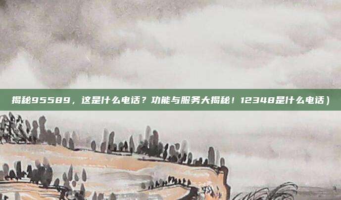 揭秘95589,这是什么电话?功能与服务大揭秘!12348是什么电话)