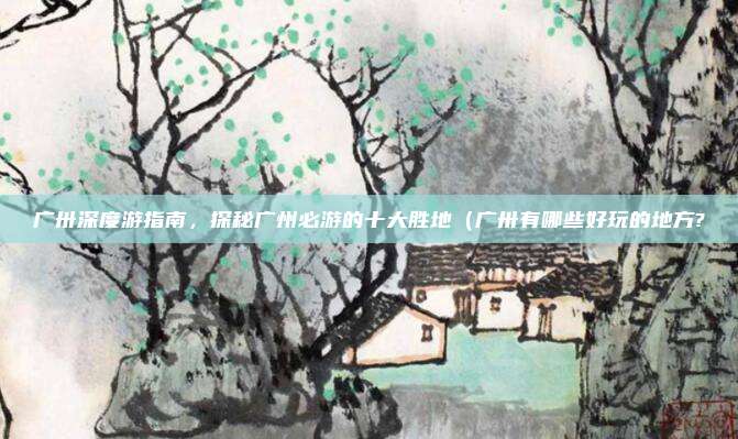 广卅深度游指南,探秘广州必游的十大胜地(广卅有哪些好玩的地方?