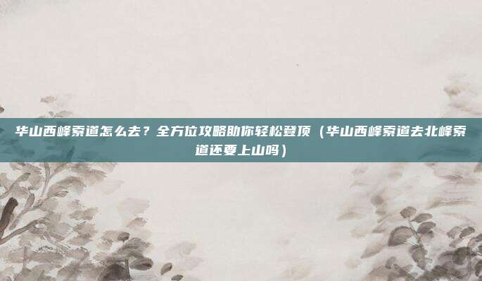 华山西峰索道怎么去?全方位攻略助你轻松登顶(华山西峰索道去北峰索道还要上山吗)