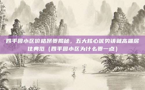 四平园小区价格昂贵揭秘,五大核心优势铸就高端居住典范(四平园小区为什么贵一点)