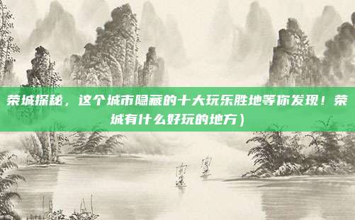 荣城探秘,这个城市隐藏的十大玩乐胜地等你发现!荣城有什么好玩的地方)