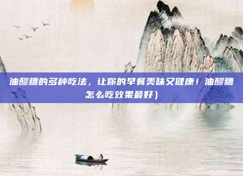 油醪糟的多种吃法,让你的早餐美味又健康!油醪糟怎么吃效果最好)