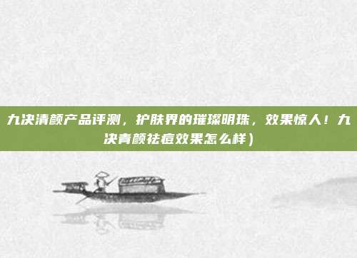 九决清颜产品评测,护肤界的璀璨明珠,效果惊人!九决青颜祛痘效果怎么样)