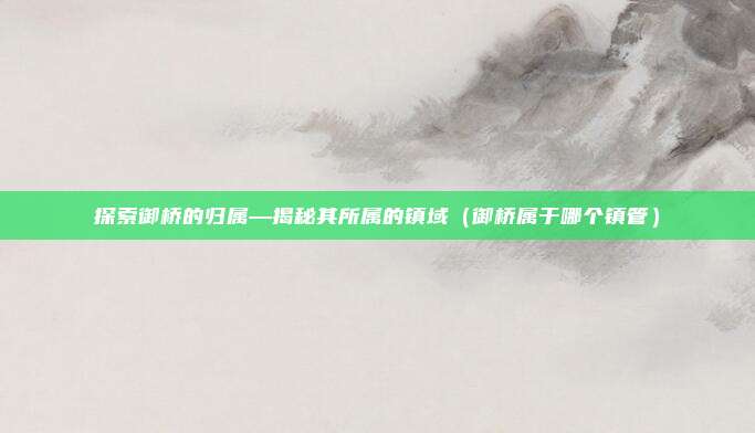 探索御桥的归属—揭秘其所属的镇域(御桥属于哪个镇管)