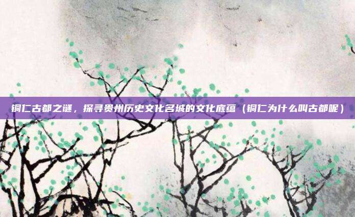 铜仁古都之谜,探寻贵州历史文化名城的文化底蕴(铜仁为什么叫古都呢)