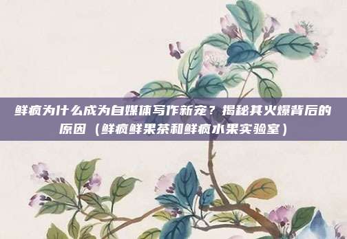 鲜疯为什么成为自媒体写作新宠?揭秘其火爆背后的原因(鲜疯鲜果茶和鲜疯水果实验室)