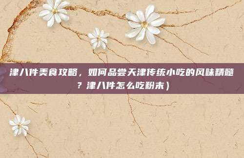 津八件美食攻略,如何品尝天津传统小吃的风味精髓?津八件怎么吃粉末)